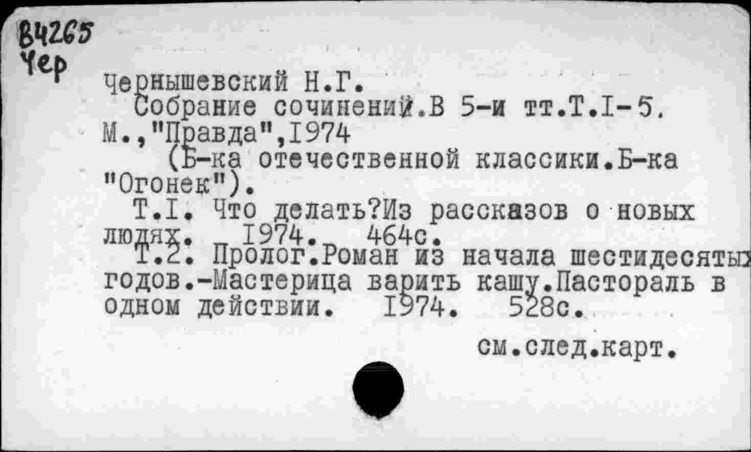 ﻿№45
Чернышевский Н.Г.
Собрание сочинений.В 5-и тт.Т.1-5,
М.,"Правда",1974
(Б-ка отечественной классики.Б-ка "Огонек”).
Т.1. Что делать?Из рассказов о новых людях. _ 1974-	464с.
Т.2. Пролог.Роман из начала шестидесятые годов.-Мастерица варить кашу.Пастораль в одном действии. 1974.	528с.
см.след.карт.